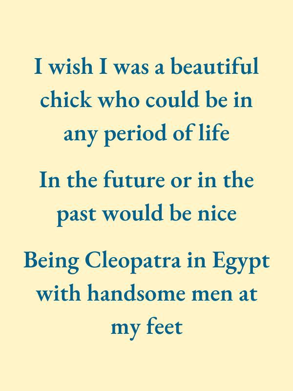 I wish I was a beautiful chick who could be in any period of life. In the future or in the past would be nice. Being Cleopatra in Egypt with handsome men at my feet.