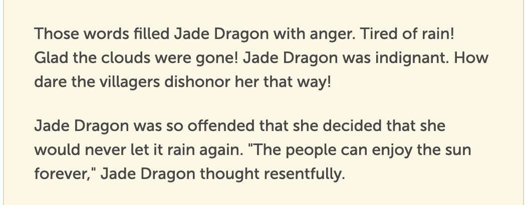 Those words filled Jade Dragon with anger. Tired of rain! Glad the clouds were gone! Jade Dragon was indignant. How dare the villagers dishonor her that way!  Jade Dragon was so offended that she decided that she would never let it rain again. "The people can enjoy the sun forever," Jade Dragon thought resentfully.