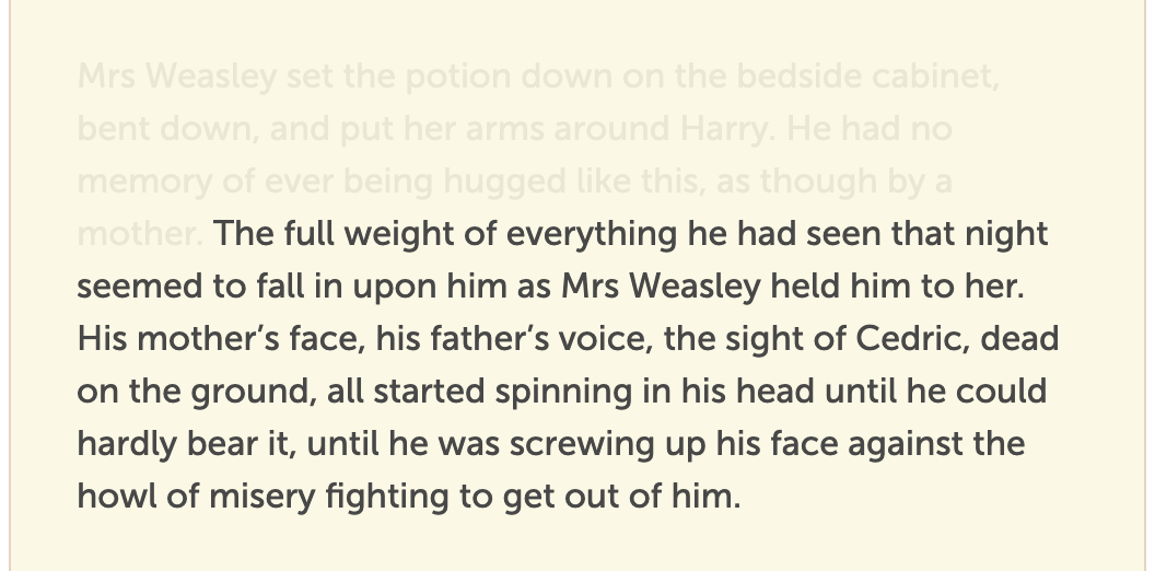 The full weight of everything he had seen that night seemed to fall in upon him as Mrs Weasley held him to her. His mother’s face, his father’s voice, the sight of Cedric, dead on the ground, all started spinning in his head until he could hardly bear it, until he was screwing up his face against the howl of misery fighting to get out of him.