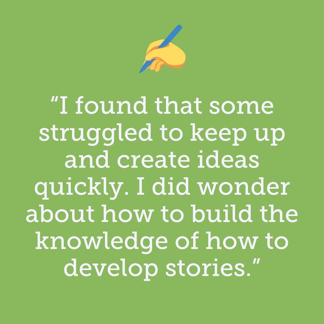 Teacher feedback: I found that some struggled to keep up and create ideas quickly. I did wonder about how to build the knowledge of how to develop stories.