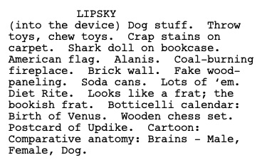 Excerpt: Lipsky (into the device): Dog stuff. Throw toys, chew toys. Crap stains on carpet. Shark doll on bookcase. American flag. Alanis. Coal-burning fireplace. Brick wall. Fake wood-paneling. Soda cans. Lots of 'em. Diet Rite. Looks like a frat; the bookish frat. Botticelli calendar: Birth of Venus. Wooden chess set. Postcard of Updike. Cartoon: Comparative anatomy: Brains - Male, Female, Dog.
