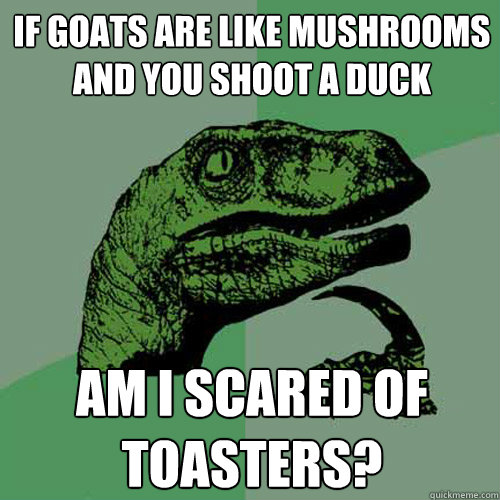 Philosophy dinosaur meme. If goats are like mushrooms and you shoot a duck, am I scared of toasters?